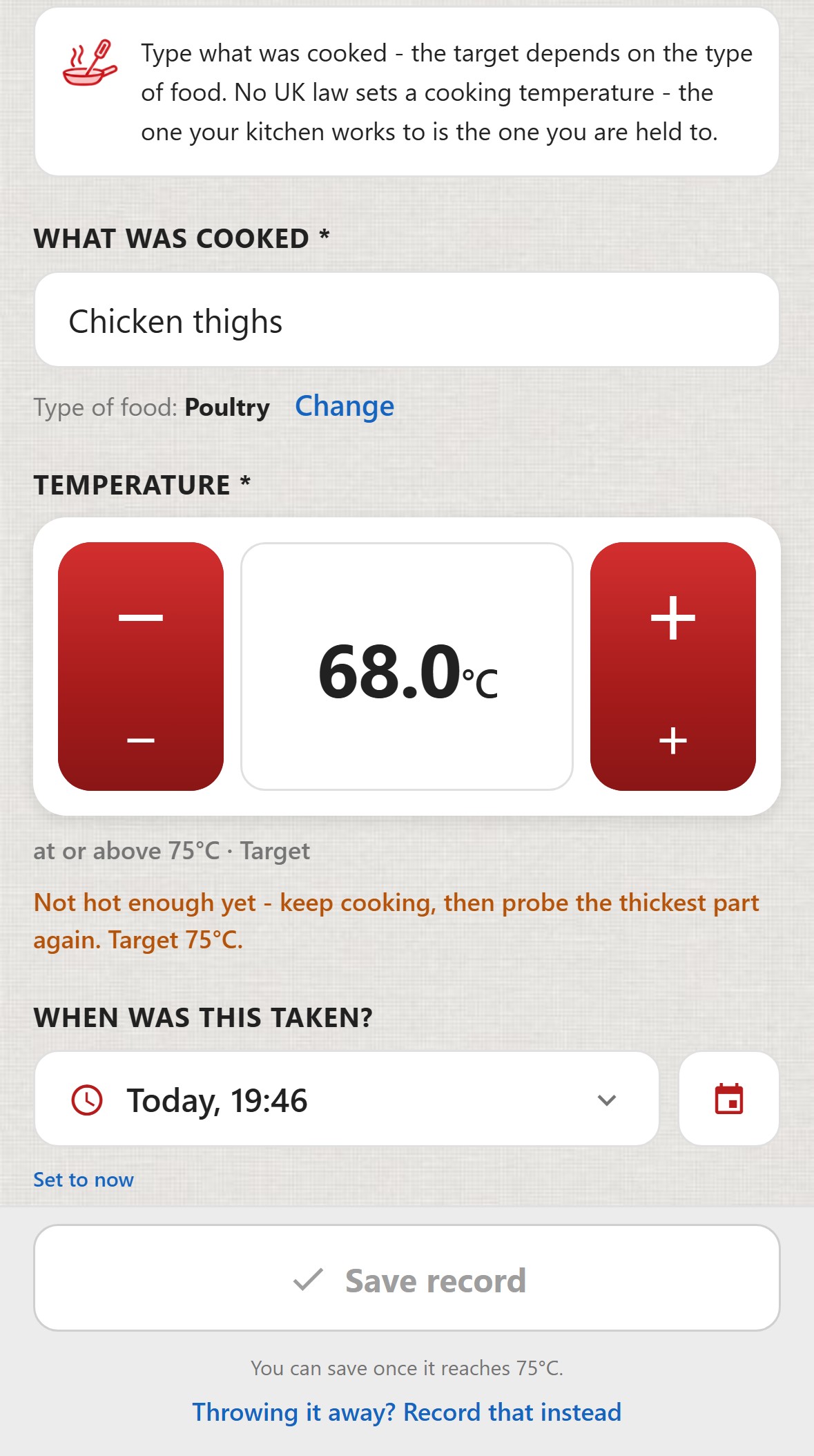 ChefsRecords, Cooking. What was cooked: Chicken thighs. Type of food: Poultry. Temperature 68.0&deg;C, at or above 75&deg;C, Target. Not hot enough yet - keep cooking, then probe the thickest part again. Target 75&deg;C. When was this taken: Today, 19:46. The Save record button is greyed out. You can save once it reaches 75&deg;C. A link: Throwing it away? Record that instead.