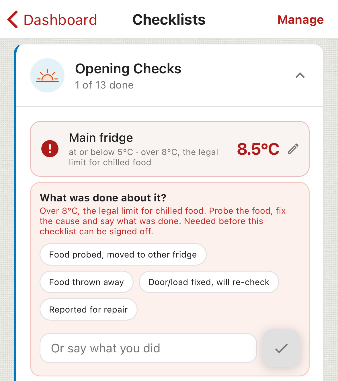 ChefsRecords Opening Checks: Main fridge 8.5&deg;C in red, at or below 5&deg;C, over 8&deg;C the legal limit for chilled food. What was done about it? Over 8&deg;C, the legal limit for chilled food. Probe the food, fix the cause and say what was done. Needed before this checklist can be signed off. Quick answers: Food probed, moved to other fridge; Food thrown away; Door/load fixed, will re-check; Reported for repair.