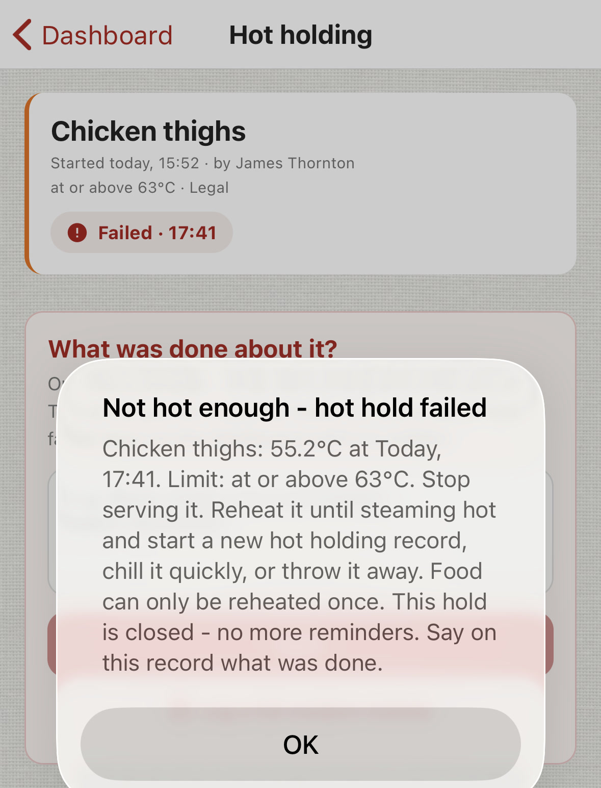 ChefsRecords Hot holding, Chicken thighs, failed at 17:41. Message: Not hot enough - hot hold failed. Chicken thighs: 55.2&deg;C at Today, 17:41. Limit: at or above 63&deg;C. Stop serving it. Reheat it until steaming hot and start a new hot holding record, chill it quickly, or throw it away. Food can only be reheated once. This hold is closed - no more reminders. Say on this record what was done.