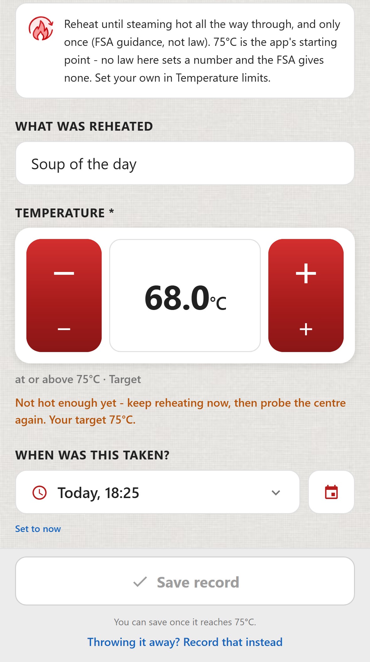 ChefsRecords, Reheating. What was reheated: Soup of the day. Temperature 68.0&deg;C, at or above 75&deg;C, Target. Not hot enough yet - keep reheating now, then probe the centre again. Your target 75&deg;C. When was this taken: Today, 18:25. The Save record button is greyed out. You can save once it reaches 75&deg;C. A link: Throwing it away? Record that instead.
