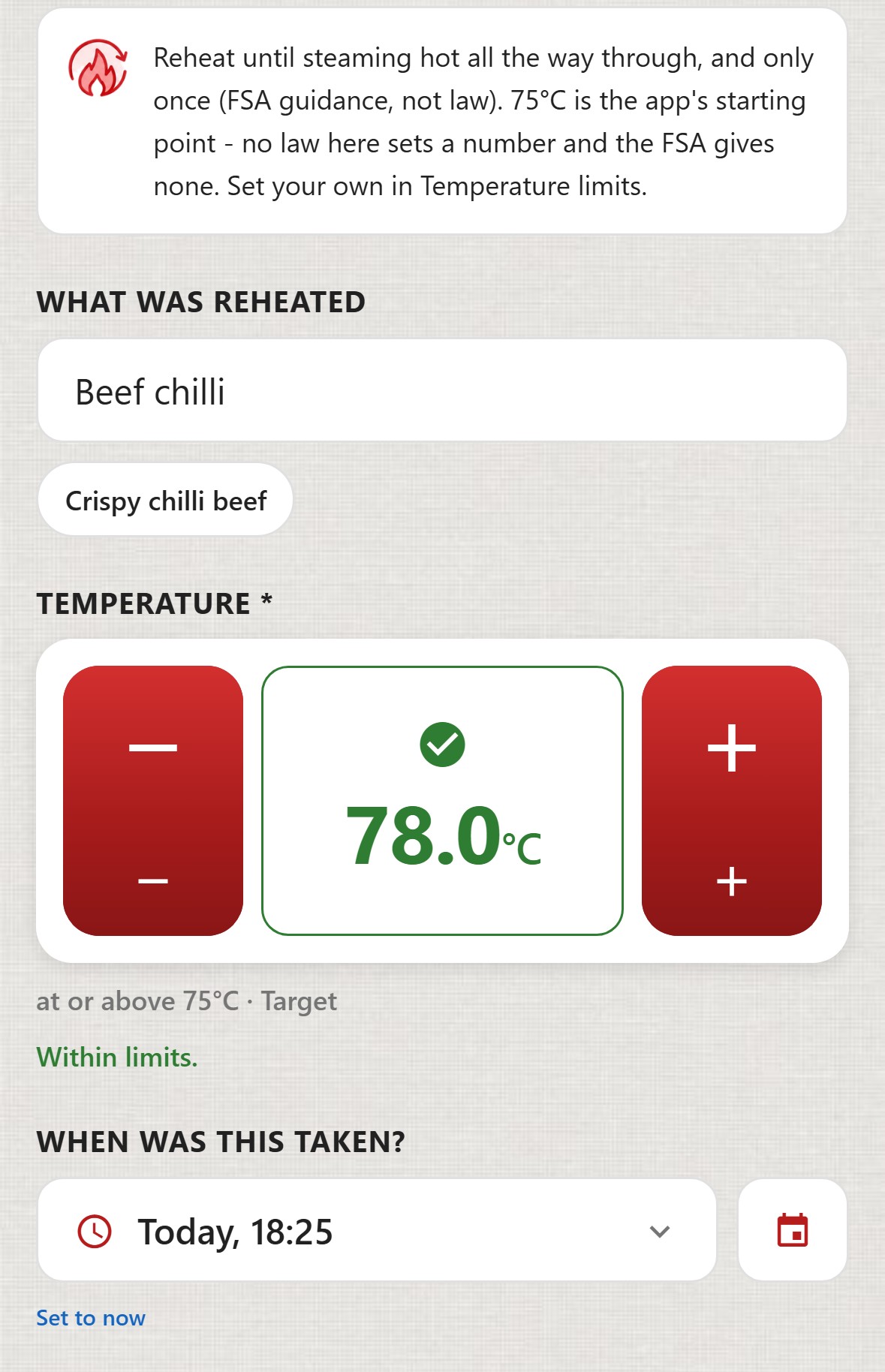 ChefsRecords, Reheating. Reheat until steaming hot all the way through, and only once (FSA guidance, not law). 75&deg;C is the app's starting point - no law here sets a number and the FSA gives none. Set your own in Temperature limits. What was reheated: Beef chilli. Temperature 78.0&deg;C in green with a tick, at or above 75&deg;C, Target. Within limits. When was this taken: Today, 18:25. A red Save record button.